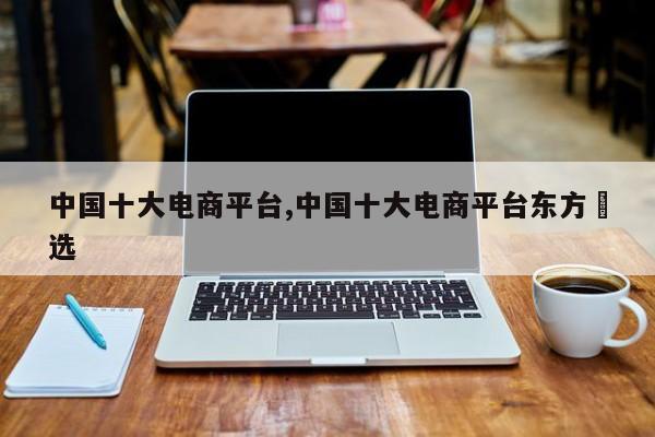中国十大电商平台,中国十大电商平台东方瑧选