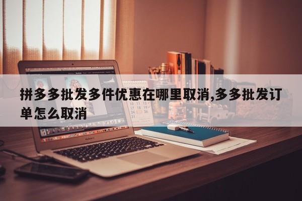拼多多批发多件优惠在哪里取消,多多批发订单怎么取消